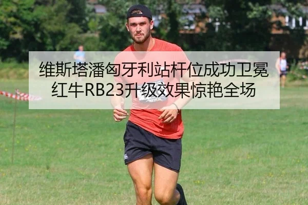 维斯塔潘匈牙利站杆位成功卫冕 红牛RB23升级效果惊艳全场